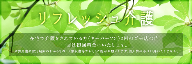 リフレッシュ介護在宅で介護をされている方（キーパーソン）2回のご来店の内一回は初回料金にいたします。※要介護の認定期間のわかるもの　（領収書等でも可）ご提示お願いします。個人情報等は口外いたしません。