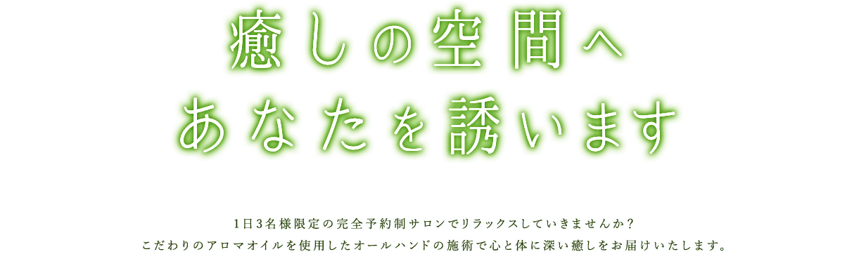 癒しの空間へあなたを誘います1日3名様限定の完全予約制サロンでリラックスしていきませんか？こだわりのアロマオイルを使用したオールハンドの施術で心と体に深い癒しをお届けいたします。