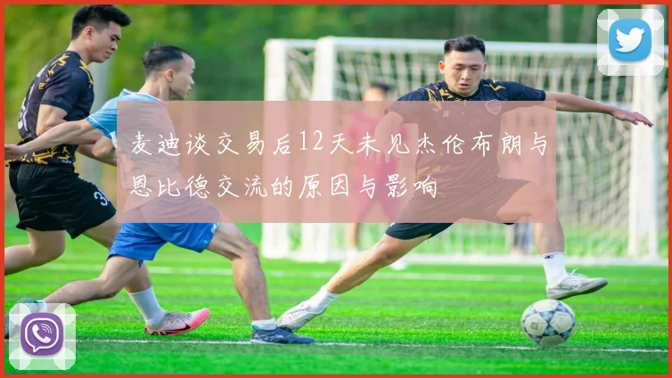 麦迪谈交易后12天未见杰伦布朗与恩比德交流的原因与影响