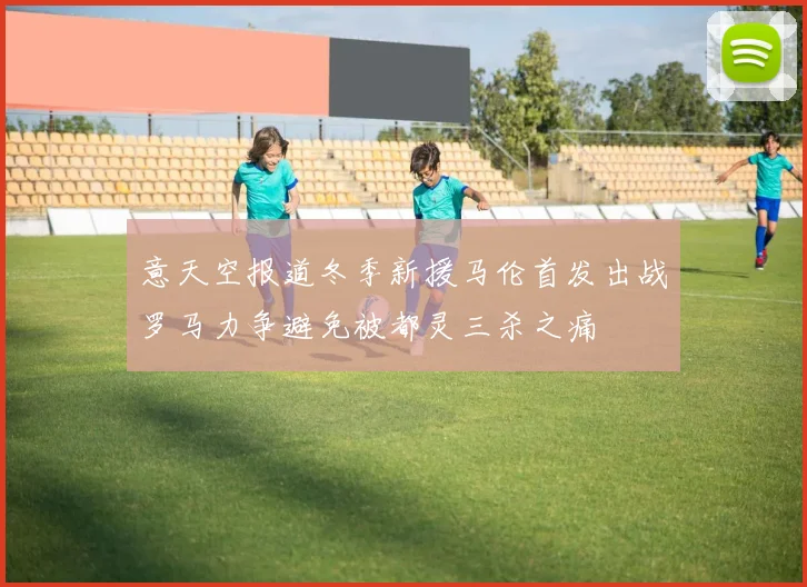 意天空报道冬季新援马伦首发出战罗马力争避免被都灵三杀之痛