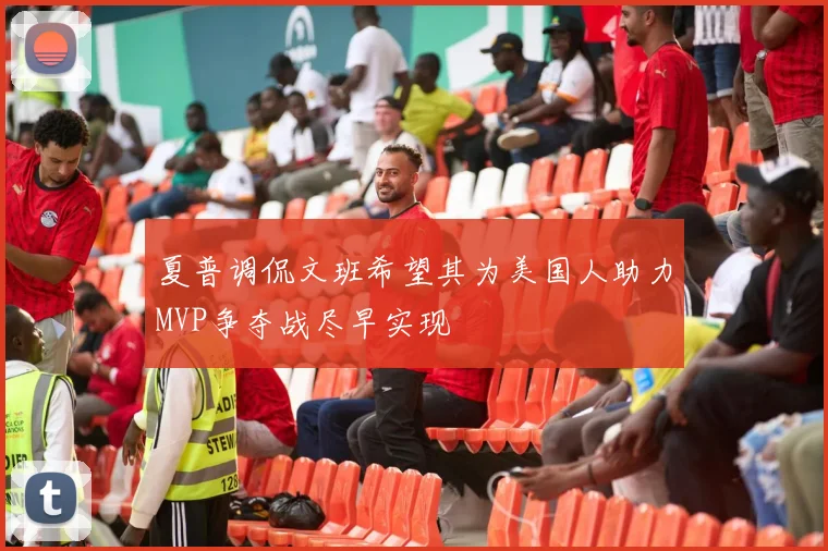 夏普调侃文班希望其为美国人助力MVP争夺战尽早实现