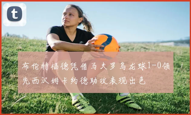布伦特福德凭借马夫罗乌龙球1-0领先西汉姆卡约德助攻表现出色