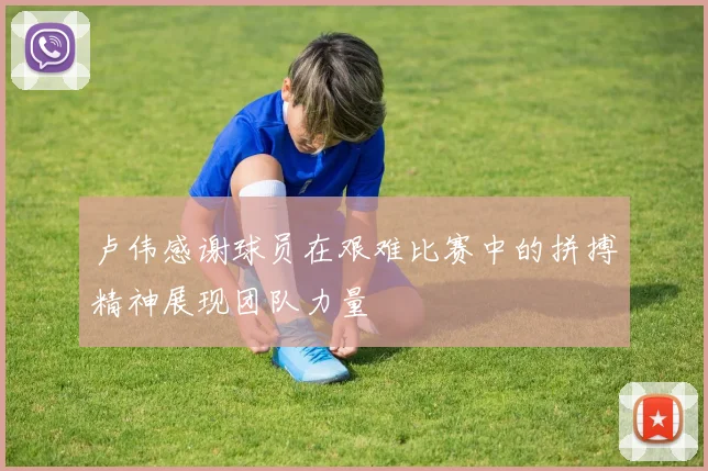 卢伟感谢球员在艰难比赛中的拼搏精神展现团队力量