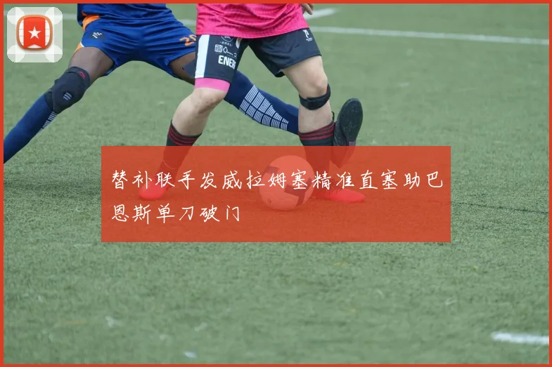 替补联手发威拉姆塞精准直塞助巴恩斯单刀破门