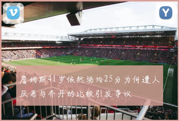 詹姆斯41岁依然场均25分为何遭人厌恶与乔丹的比较引发争议