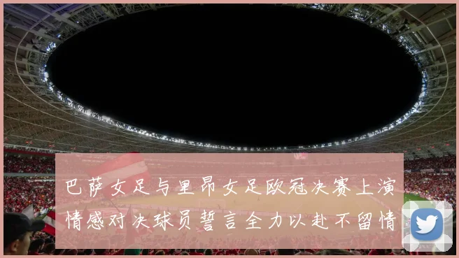 巴萨女足与里昂女足欧冠决赛上演情感对决球员誓言全力以赴不留情面