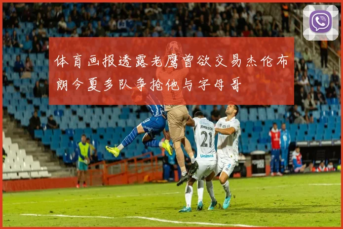 体育画报透露老鹰曾欲交易杰伦布朗今夏多队争抢他与字母哥